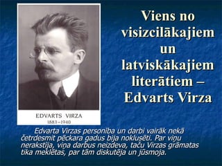 Viens no visizcilākajiem un latviskākajiem literātiem – Edvarts Virza Edvarta Virzas personība un darbi vairāk nekā četrdesmit pēckara gadus bija noklusēti. Par viņu nerakstīja, viņa darbus neizdeva, taču Virzas grāmatas tika meklētas, par tām diskutēja un jūsmoja. 