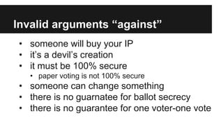 Invalid arguments “against”
• someone will buy your IP
• it’s a devil’s creation
• it must be 100% secure
• paper voting is not 100% secure
• someone can change something
• there is no guarnatee for ballot secrecy
• there is no guarantee for one voter-one vote
 
