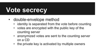 Vote secrecy
• double-envelope method
• identity is separated from the vote before counting
• votes are encrypted with the public key of the
counting server
• anonymized votes are sent to the counting server
on a CD
• the private key is activated by multiple owners
 