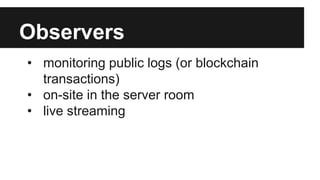 Observers
• monitoring public logs (or blockchain
transactions)
• on-site in the server room
• live streaming
 