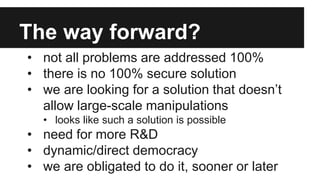 The way forward?
• not all problems are addressed 100%
• there is no 100% secure solution
• we are looking for a solution that doesn’t
allow large-scale manipulations
• looks like such a solution is possible
• need for more R&D
• dynamic/direct democracy
• we are obligated to do it, sooner or later
 