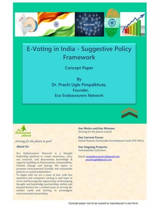 E-Voting in India - Suggestive Policy
Framework
Concept Paper
By
Dr. Prachi Ugle Pimpalkhute,
Founder,
Eco Endeavourers Network
Striving for the planet in peril
Our Motto and Our Mission:
Striving for the planet in peril
Our Current Focus:
United Nations Sustainable Development Goals (UN SDGs)
Our Ongoing Projects:
Sustainability Indicators
Email: ecoendeavourers@gmail.com
prachiugle@gmail.com
About Us:
Eco Endeavourers Network is a thought
leadership platform to create awareness, carry
out research, and disseminate knowledge &
capacity building on Environment, Sustainability,
Climate Change and Energy. We aspire to
promote environmental friendly and sustainable
policies to varied stakeholders.
To begin with we are a team of two, with few
members and volunteers joining in and hope to
strive and leverage the opportunity of developing
thought and knowledge partnerships within and
beyond borders for a united cause of serving the
mother earth and striving to promulgate
environmental stewardship.
Concept paper not to be copied or reproduced in any form
 