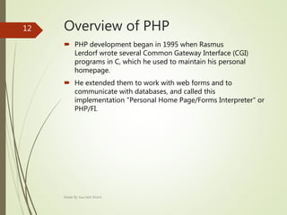 Overview of PHP
 PHP development began in 1995 when Rasmus
Lerdorf wrote several Common Gateway Interface (CGI)
programs in C, which he used to maintain his personal
homepage.
 He extended them to work with web forms and to
communicate with databases, and called this
implementation "Personal Home Page/Forms Interpreter" or
PHP/FI.
Made By Saurabh Kheni
12
 