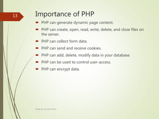 Importance of PHP
 PHP can generate dynamic page content.
 PHP can create, open, read, write, delete, and close files on
the server.
 PHP can collect form data.
 PHP can send and receive cookies.
 PHP can add, delete, modify data in your database.
 PHP can be used to control user-access.
 PHP can encrypt data.
Made By Saurabh Kheni
13
 
