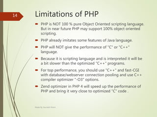 Limitations of PHP
 PHP is NOT 100 % pure Object Oriented scripting language.
But in near future PHP may support 100% object oriented
scripting.
 PHP already imitates some features of Java language.
 PHP will NOT give the performance of "C" or "C++"
language.
 Because it is scripting language and is interpreted it will be
a bit slower than the optimized "C++" programs.
 For top performance, you should use "C++" and fast-CGI
with database/webserver connection pooling and use C++
compiler optimizer "-O3" options.
 Zend optimizer in PHP 4 will speed up the performance of
PHP and bring it very close to optimized "C" code .
Made By Saurabh Kheni
14
 