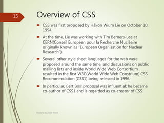 Overview of CSS
 CSS was first proposed by Håkon Wium Lie on October 10,
1994.
 At the time, Lie was working with Tim Berners-Lee at
CERN(Conseil Européen pour la Recherche Nucléaire
originally known as ”European Organisation for Nuclear
Research”).
 Several other style sheet languages for the web were
proposed around the same time, and discussions on public
mailing lists and inside World Wide Web Consortium
resulted in the first W3C(World Wide Web Constrium) CSS
Recommendation (CSS1) being released in 1996.
 In particular, Bert Bos' proposal was influential; he became
co-author of CSS1 and is regarded as co-creator of CSS.
Made By Saurabh Kheni
15
 