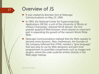 Overview of JS
 It was created by Brendan Eich at Netscape
Communications on May 23, 1995.
 In 1993, the National Center for Supercomputing
Applications (NCSA), a unit of the University of Illinois at
Urbana-Champaign, released NCSA Mosaic, the first
popular graphical Web browser, which played an important
part in expanding the growth of the nascent World Wide
Web.
 Netscape Communications realized that the Web needed to
become more dynamic. Marc Andreessen, the founder of
the company believed that HTML needed a "glue language"
that was easy to use by Web designers and part-time
programmers to assemble components such as images and
plugins, where the code could be written directly in the
Web page markup.
Made By Saurabh Kheni
17
 