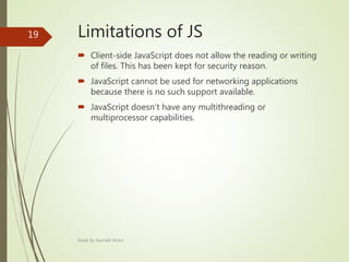 Limitations of JS
 Client-side JavaScript does not allow the reading or writing
of files. This has been kept for security reason.
 JavaScript cannot be used for networking applications
because there is no such support available.
 JavaScript doesn't have any multithreading or
multiprocessor capabilities.
Made By Saurabh Kheni
19
 