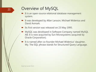 Overview of MySQL
 It is an open-source relational database management
system.
 It was developed by Allan Larsson, Michael Widenius and
David Axmark.
 Its first version was released on 23 May 1995.
 MySQL was developed in Software Company named MySQL
AB. It is now acquired by Sun Microsystems (acquired by
Oracle Corporation).
 It is named after co-founder Michael Widenius' daughter,
My. The SQL phrase stands for Structured Query Language.
Made By Saurabh Kheni
21
 