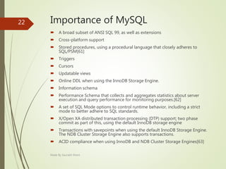 Importance of MySQL
 A broad subset of ANSI SQL 99, as well as extensions
 Cross-platform support
 Stored procedures, using a procedural language that closely adheres to
SQL/PSM[61]
 Triggers
 Cursors
 Updatable views
 Online DDL when using the InnoDB Storage Engine.
 Information schema
 Performance Schema that collects and aggregates statistics about server
execution and query performance for monitoring purposes.[62]
 A set of SQL Mode options to control runtime behavior, including a strict
mode to better adhere to SQL standards.
 X/Open XA distributed transaction processing (DTP) support; two phase
commit as part of this, using the default InnoDB storage engine
 Transactions with savepoints when using the default InnoDB Storage Engine.
The NDB Cluster Storage Engine also supports transactions.
 ACID compliance when using InnoDB and NDB Cluster Storage Engines[63]
Made By Saurabh Kheni
22
 