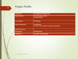 Project Profile
Project Title E-Voting(Online Voting System)
Project Duration From November 24, 2016
To March 25,2017
Team Strength One Member
Project Programmers Saurabh Kheni
(T.Y B.C.A, Parul Institute of Computer Application)
Organization Name
Project Guide Ms.Mitali Mistry
Submitted To Saurashtra University Rajkot
Made By Saurabh Kheni
4
 
