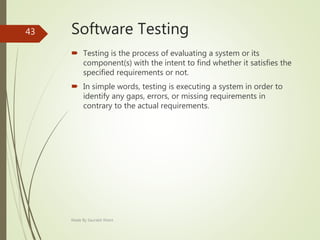 Software Testing
 Testing is the process of evaluating a system or its
component(s) with the intent to find whether it satisfies the
specified requirements or not.
 In simple words, testing is executing a system in order to
identify any gaps, errors, or missing requirements in
contrary to the actual requirements.
Made By Saurabh Kheni
43
 