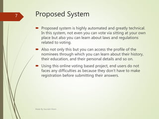Proposed System
 Proposed system is highly automated and greatly technical.
In this system, not even you can vote via sitting at your own
place but also you can learn about laws and regulations
related to voting.
 Also not only this but you can access the profile of the
nominees through which you can learn about their history,
their education, and their personal details and so on.
 Using this online voting based project, end users do not
faces any difficulties as because they don’t have to make
registration before submitting their answers.
Made By Saurabh Kheni
7
 