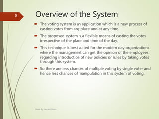 Overview of the System
 The voting system is an application which is a new process of
casting votes from any place and at any time.
 The proposed system is a flexible means of casting the votes
irrespective of the place and time of the day.
 This technique is best suited for the modern day organizations
where the management can get the opinion of the employees
regarding introduction of new policies or rules by taking votes
through this system.
 So there are less chances of multiple voting by single voter and
hence less chances of manipulation in this system of voting.
Made By Saurabh Kheni
8
 