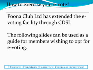 Poona Club Ltd has extended the e‐
voting facility through CDSL 
The following slides can be used as a 
guide for members wishing to opt for 
e‐voting.
How to exercise your e‐vote?
________________________________
Cleanliness | Competence | Consistency | Continuous Improvement
 