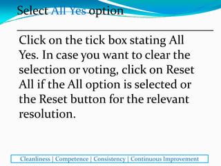 Click on the tick box stating All 
Yes. In case you want to clear the 
selection or voting, click on Reset 
All if the All option is selected or 
the Reset button for the relevant 
resolution. 
Select All Yes option
________________________________
Cleanliness | Competence | Consistency | Continuous Improvement
 