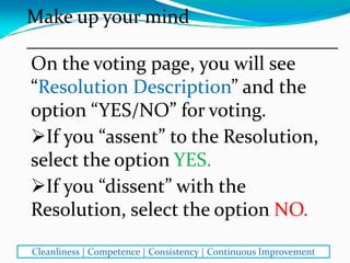 On the voting page, you will see 
“Resolution Description” and the 
option “YES/NO” for voting. 
If you “assent” to the Resolution, 
select the option YES.
If you “dissent” with the 
Resolution, select the option NO.
Make up your mind
________________________________
Cleanliness | Competence | Consistency | Continuous Improvement
 