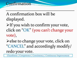 A confirmation box will be 
displayed. 
If you wish to confirm your vote, 
click on “OK” (you can’t change your 
vote), 
else to change your vote, click on 
“CANCEL” and accordingly modify/ 
redo your vote.
Confirmation
________________________________
Cleanliness | Competence | Consistency | Continuous Improvement
 