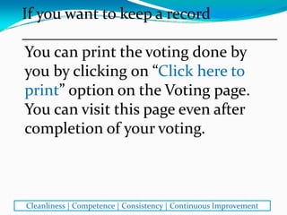 You can print the voting done by 
you by clicking on “Click here to 
print” option on the Voting page. 
You can visit this page even after 
completion of your voting.
If you want to keep a record
________________________________
Cleanliness | Competence | Consistency | Continuous Improvement
 