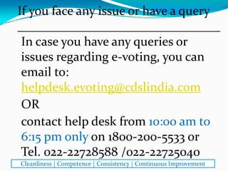 In case you have any queries or 
issues regarding e‐voting, you can 
email to: 
helpdesk.evoting@cdslindia.com
OR
contact help desk from 10:00 am to 
6:15 pm only on 1800‐200‐5533 or 
Tel. 022‐22728588 /022‐22725040
If you face any issue or have a query
________________________________
Cleanliness | Competence | Consistency | Continuous Improvement
 