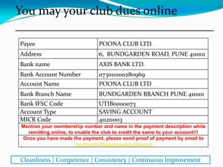 Payee POONA CLUB LTD.
Address 6, BUNDGARDEN ROAD, PUNE 411001
Bank name AXIS BANK LTD.
Bank Account Number 073010100280969
Account Name POONA CLUB LTD
Bank Branch Name BUNDGARDEN BRANCH PUNE 411001
Bank IFSC Code UTIB0000073
Account Type SAVING ACCOUNT
MICR Code 411211003
Mention your membership number and name in the payment description while
remitting online, to enable the club to credit the same to your account!!!
Once you have made the payment, please send proof of payment by email to
membersbilling@poonaclubltd.com
You may pay your club dues online
________________________________
Cleanliness | Competence | Consistency | Continuous Improvement
 