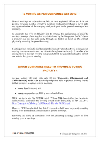 E-voting as per Companies Act 2013
E-VOTING AS PER COMPANIES ACT 2013
General meetings of companies are held at their registered offices and it is not
possible for every member specially a members holding minor shares to travel upto
the registered office of the company and participate in the general meeting of the
company.
To eliminate this type of difficulty and to enhance the participation of minority
members, concept of e-voting has been introduced by the Companies Act 2013. Now
a member can cast his vote easily through his laptop or tablet or PC without
physically attending the general meeting.
E-voting do not eliminate members right to physically attend and vote at the general
meeting however member can cast his vote through one mode only. A member after
casting his vote through e-voting can go and attend the general meeting but cannot
cast vote in that general meeting.
WHICH COMPANIES NEED TO PROVIDE E-VOTING
FACILITY?
As per section 108 read with rule 20 the ‘Companies (Management and
Administration) Rules, 2014’ following companies need to provide e-voting facility
to their members to vote at general meetings.
 every listed company and
 every company having 1000 or more shareholders
MCA vide its circular No. 20/2014, dated 17th June 2014, has clarified that the due to
some practical difficulties the e-voting would not be mandatory till 31st Dec. 2014.
http://mca.gov.in/Ministry/pdf/General_Circular_20_2014.pdf
However SEBI has clarified that listed companies shall have to provide e-voting
facility to its members for all resolutions in general meetings.
Following are some of companies who are providing e-voting facility at their
ensuing general meetings.
 