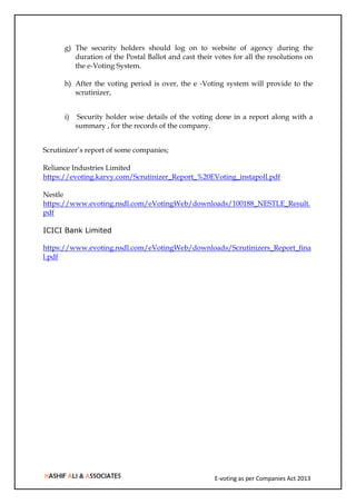 E-voting as per Companies Act 2013
g) The security holders should log on to website of agency during the
duration of the Postal Ballot and cast their votes for all the resolutions on
the e-Voting System.
h) After the voting period is over, the e -Voting system will provide to the
scrutinizer,
i) Security holder wise details of the voting done in a report along with a
summary , for the records of the company.
Scrutinizer’s report of some companies;
Reliance Industries Limited
https://evoting.karvy.com/Scrutinizer_Report_%20EVoting_instapoll.pdf
Nestle
https://www.evoting.nsdl.com/eVotingWeb/downloads/100188_NESTLE_Result.
pdf
ICICI Bank Limited
https://www.evoting.nsdl.com/eVotingWeb/downloads/Scrutinizers_Report_fina
l.pdf
 
