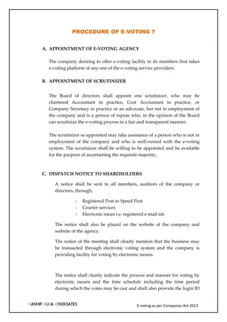 E-voting as per Companies Act 2013
PROCEDURE OF E-VOTING ?
A. APPOINTMENT OF E-VOTING AGENCY
The company desiring to offer e-voting facility to its members first takes
e-voting platform of any one of the e-voting service providers.
B. APPOINTMENT OF SCRUTINIZER
The Board of directors shall appoint one scrutinizer, who may be
chartered Accountant in practice, Cost Accountant in practice, or
Company Secretary in practice or an advocate, but not in employment of
the company and is a person of repute who, in the opinion of the Board
can scrutinize the e-voting process in a fair and transparent manner:
The scrutinizer so appointed may take assistance of a person who is not in
employment of the company and who is well-versed with the e-voting
system. The scrutinizer shall be willing to be appointed and be available
for the purpose of ascertaining the requisite majority;
C. DISPATCH NOTICE TO SHAREHOLDERS
A notice shall be sent to all members, auditors of the company or
directors, through;
- Registered Post or Speed Post
- Courier services
- Electronic mean i.e. registered e-mail ids
The notice shall also be placed on the website of the company and
website of the agency.
The notice of the meeting shall clearly mention that the business may
be transacted through electronic voting system and the company is
providing facility for voting by electronic means.
The notice shall clearly indicate the process and manner for voting by
electronic means and the time schedule including the time period
during which the votes may be cast and shall also provide the login ID
 