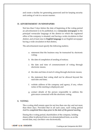 E-voting as per Companies Act 2013
and create a facility for generating password and for keeping security
and casting of vote in a secure manner.
D. ADVERTISEMENT IN NEWSPAPERS
Not less than 5 days before the date of beginning of the voting period
an advertisement is to be published, in a vernacular newspaper in the
principal vernacular language of the district in which the registered
office of the company is situated, and having a wide circulation in that
district, and at least once in English language in an English newspaper
having a wide circulation in that district,
The advertisement must specify the following matters;
a. statement that the business may be transacted by electronic
voting;
b. the date of completion of sending of notices;
c. the date and time of commencement of voting through
electronic means;
d. the date and time of end of voting through electronic means;
e. the statement that voting shall not be allowed beyond the
said date and time;
f. website address of the company and agency, if any, where
notice of the meeting is displayed; and
g. contact details of the person responsible to address the
grievances connected with the electronic voting;
E. VOTING
The e-voting shall remain open for not less than one day and not more
than three days. Provided that in all such cases, such voting period
shall be completed three days prior to the date of the general meeting.
During the e-voting period, shareholders of the company, holding
shares either in physical form or in dematerialized form, as on the
record date, may cast their vote electronically.
 