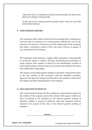 E-voting as per Companies Act 2013
Once the vote on a resolution is cast by the shareholder, he shall not be
allowed to change it subsequently.
At the end of the voting period, the portal where votes are cast shall
forthwith be blocked.
F. SCRUTINIZER’S REPORT
The scrutinizer shall, within a period of not exceeding three working days
from the date of conclusion of e-voting period, unblock the votes in the
presence of at least two witnesses not in the employment of the company
and make a scrutinizer’s report of the votes cast in favour or against, if
any, forthwith to the Chairman.
The scrutinizer shall maintain a register either manually or electronically
to record the assent or dissent, received, mentioning the particulars of
name, address, folio number or client ID of the shareholders, number of
shares held by them, nominal value of such shares and whether the shares
have differential voting rights.
The register and all other papers relating to electronic voting shall remain
in the safe custody of the scrutinizer until the chairman considers,
approves and signs the minutes and thereafter, the scrutinizer shall return
the register and other related papers to the company.
G. DECLARATION OF RESULTS
The results declared along with the scrutinizer’s report shall be placed on
the website of the company and on the website of the agency within two
days of passing of the resolution at the relevant general meeting of
members. Subject to receipt of sufficient votes, the resolution shall be
deemed to be passed on the date of the relevant general meeting of
members.
___________________XXXXX_________________________-
 