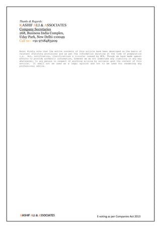 E-voting as per Companies Act 2013
Thanks & Regards:
KASHIF ALI & ASSOCIATES
Company Secretaries
268, Business India Complex,
Uday Park, New Delhi-110049
Call us : +91 9718483209
Note: Kindly note that the entire contents of this article have been developed on the basis of
relevant statutory provisions and as per the information existing at the time of preparation
i.e. Act, notification, clarifications & circular issued by MCA. Though we have made upmost
efforts to provide authentic information, however we do not undertake any liability in any way
whatsoever, to any person in respect of anything arising by reliance upon the content of this
article. It shall not be used as a legal opinion and not to be used for rendering any
professional advice.
 
