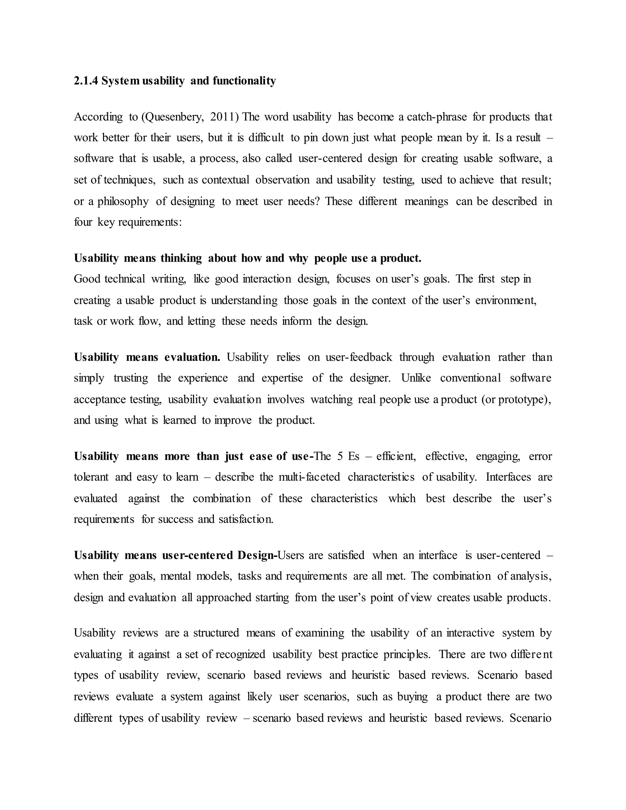 2.1.4 System usability and functionality
According to (Quesenbery, 2011) The word usability has become a catch-phrase for products that
work better for their users, but it is difficult to pin down just what people mean by it. Is a result –
software that is usable, a process, also called user-centered design for creating usable software, a
set of techniques, such as contextual observation and usability testing, used to achieve that result;
or a philosophy of designing to meet user needs? These different meanings can be described in
four key requirements:
Usability means thinking about how and why people use a product.
Good technical writing, like good interaction design, focuses on user’s goals. The first step in
creating a usable product is understanding those goals in the context of the user’s environment,
task or work flow, and letting these needs inform the design.
Usability means evaluation. Usability relies on user-feedback through evaluation rather than
simply trusting the experience and expertise of the designer. Unlike conventional software
acceptance testing, usability evaluation involves watching real people use a product (or prototype),
and using what is learned to improve the product.
Usability means more than just ease of use-The 5 Es – efficient, effective, engaging, error
tolerant and easy to learn – describe the multi-faceted characteristics of usability. Interfaces are
evaluated against the combination of these characteristics which best describe the user’s
requirements for success and satisfaction.
Usability means user-centered Design-Users are satisfied when an interface is user-centered –
when their goals, mental models, tasks and requirements are all met. The combination of analysis,
design and evaluation all approached starting from the user’s point of view creates usable products.
Usability reviews are a structured means of examining the usability of an interactive system by
evaluating it against a set of recognized usability best practice principles. There are two different
types of usability review, scenario based reviews and heuristic based reviews. Scenario based
reviews evaluate a system against likely user scenarios, such as buying a product there are two
different types of usability review – scenario based reviews and heuristic based reviews. Scenario
 