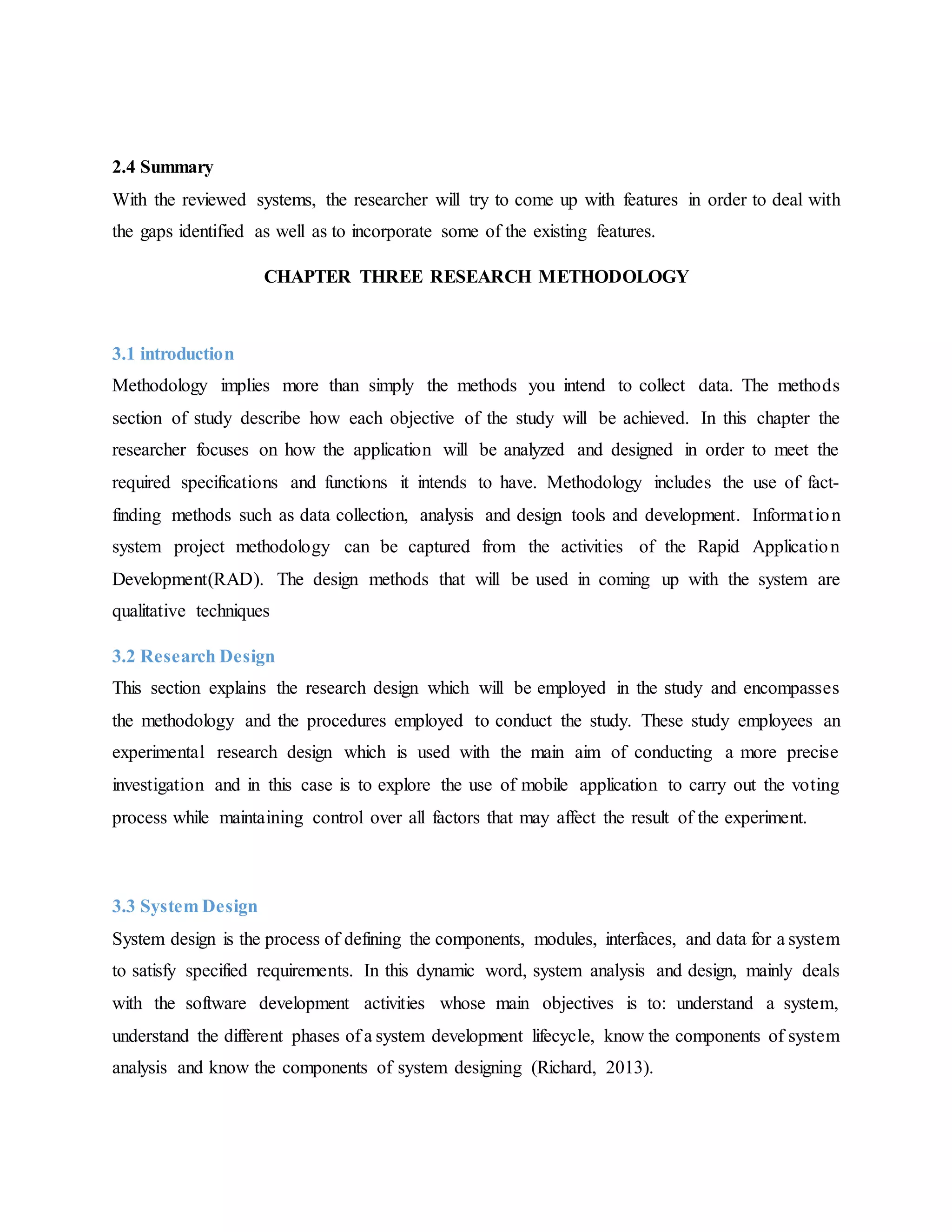 2.4 Summary
With the reviewed systems, the researcher will try to come up with features in order to deal with
the gaps identified as well as to incorporate some of the existing features.
CHAPTER THREE RESEARCH METHODOLOGY
3.1 introduction
Methodology implies more than simply the methods you intend to collect data. The methods
section of study describe how each objective of the study will be achieved. In this chapter the
researcher focuses on how the application will be analyzed and designed in order to meet the
required specifications and functions it intends to have. Methodology includes the use of fact-
finding methods such as data collection, analysis and design tools and development. Information
system project methodology can be captured from the activities of the Rapid Application
Development(RAD). The design methods that will be used in coming up with the system are
qualitative techniques
3.2 Research Design
This section explains the research design which will be employed in the study and encompasses
the methodology and the procedures employed to conduct the study. These study employees an
experimental research design which is used with the main aim of conducting a more precise
investigation and in this case is to explore the use of mobile application to carry out the voting
process while maintaining control over all factors that may affect the result of the experiment.
3.3 System Design
System design is the process of defining the components, modules, interfaces, and data for a system
to satisfy specified requirements. In this dynamic word, system analysis and design, mainly deals
with the software development activities whose main objectives is to: understand a system,
understand the different phases of a system development lifecycle, know the components of system
analysis and know the components of system designing (Richard, 2013).
 