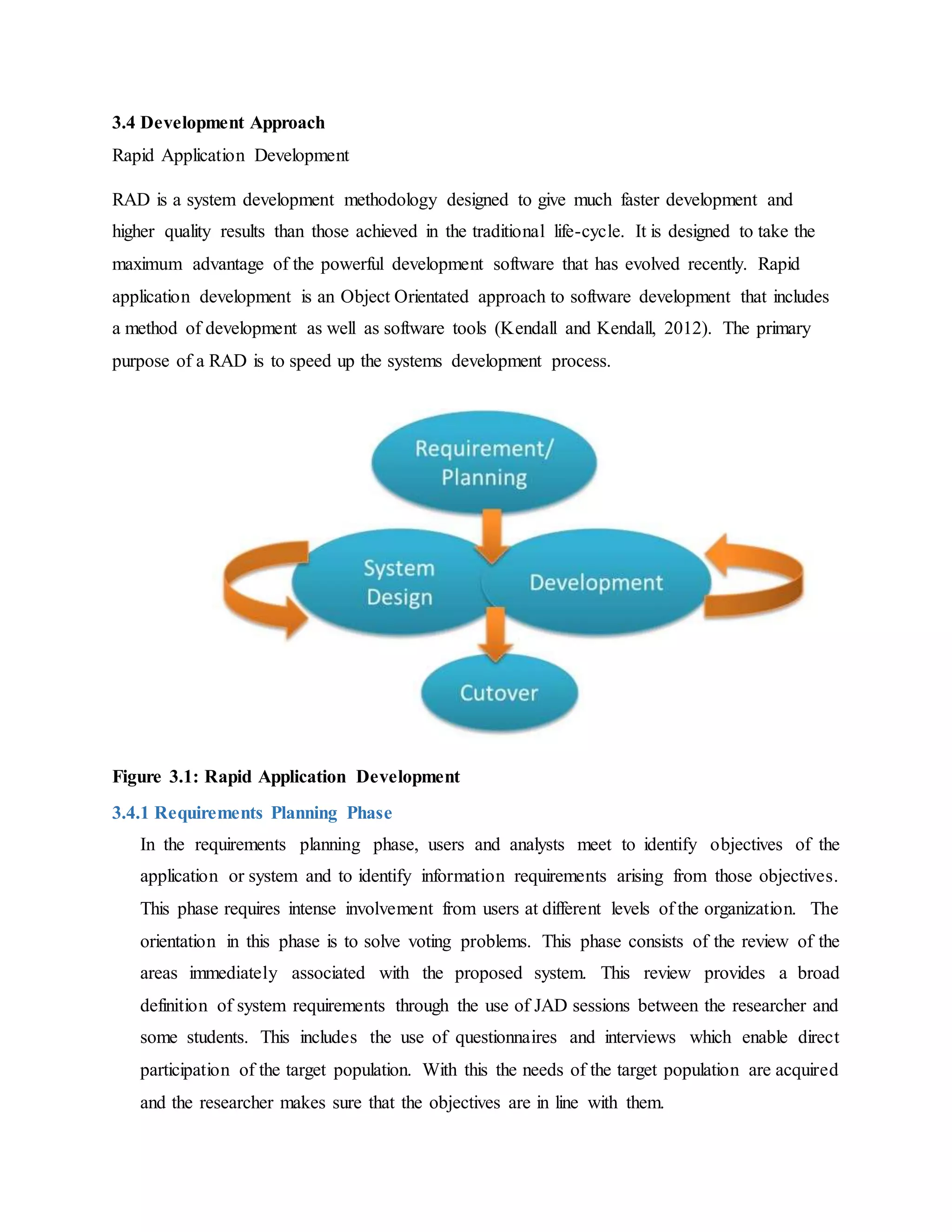 3.4 Development Approach
Rapid Application Development
RAD is a system development methodology designed to give much faster development and
higher quality results than those achieved in the traditional life-cycle. It is designed to take the
maximum advantage of the powerful development software that has evolved recently. Rapid
application development is an Object Orientated approach to software development that includes
a method of development as well as software tools (Kendall and Kendall, 2012). The primary
purpose of a RAD is to speed up the systems development process.
Figure 3.1: Rapid Application Development
3.4.1 Requirements Planning Phase
In the requirements planning phase, users and analysts meet to identify objectives of the
application or system and to identify information requirements arising from those objectives.
This phase requires intense involvement from users at different levels of the organization. The
orientation in this phase is to solve voting problems. This phase consists of the review of the
areas immediately associated with the proposed system. This review provides a broad
definition of system requirements through the use of JAD sessions between the researcher and
some students. This includes the use of questionnaires and interviews which enable direct
participation of the target population. With this the needs of the target population are acquired
and the researcher makes sure that the objectives are in line with them.
 