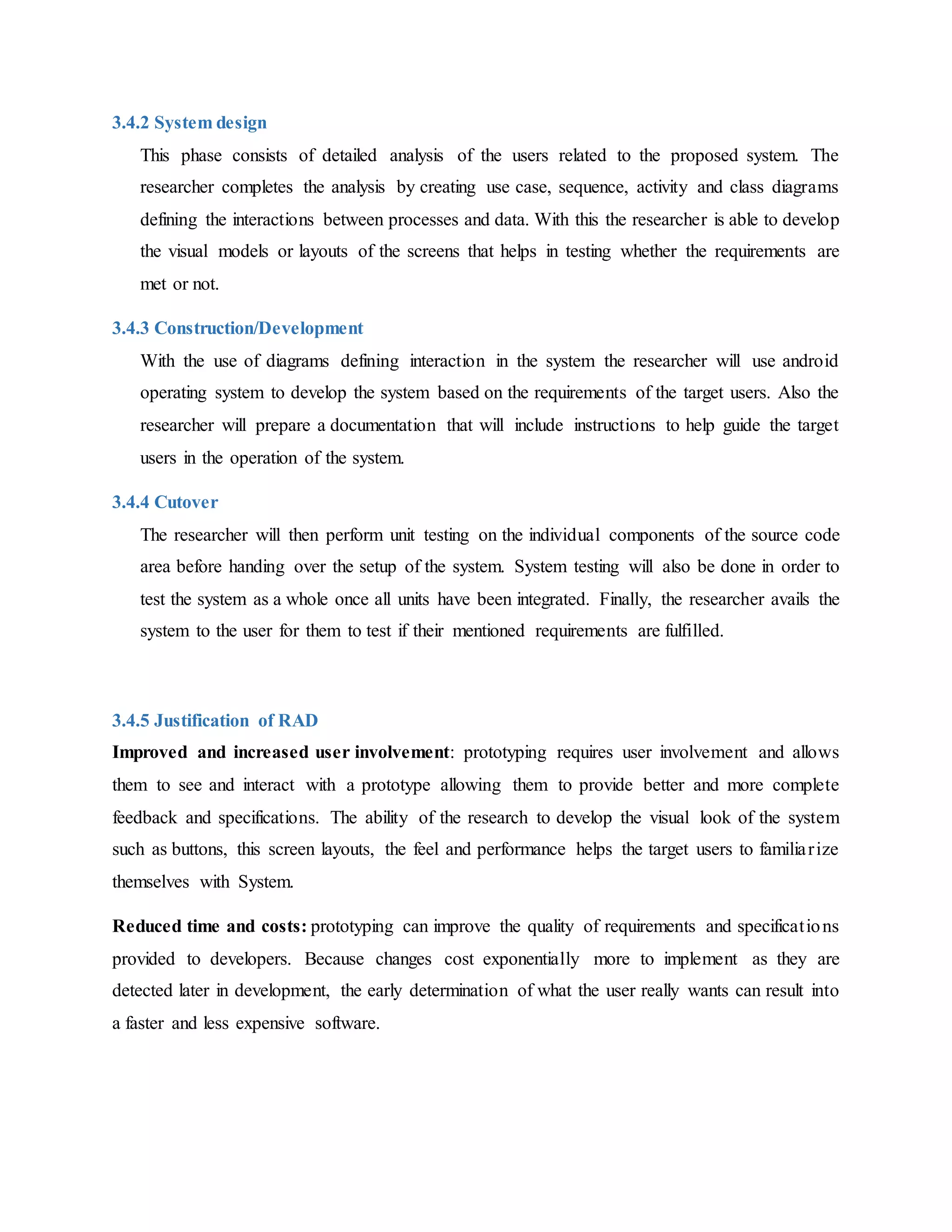 3.4.2 System design
This phase consists of detailed analysis of the users related to the proposed system. The
researcher completes the analysis by creating use case, sequence, activity and class diagrams
defining the interactions between processes and data. With this the researcher is able to develop
the visual models or layouts of the screens that helps in testing whether the requirements are
met or not.
3.4.3 Construction/Development
With the use of diagrams defining interaction in the system the researcher will use android
operating system to develop the system based on the requirements of the target users. Also the
researcher will prepare a documentation that will include instructions to help guide the target
users in the operation of the system.
3.4.4 Cutover
The researcher will then perform unit testing on the individual components of the source code
area before handing over the setup of the system. System testing will also be done in order to
test the system as a whole once all units have been integrated. Finally, the researcher avails the
system to the user for them to test if their mentioned requirements are fulfilled.
3.4.5 Justification of RAD
Improved and increased user involvement: prototyping requires user involvement and allows
them to see and interact with a prototype allowing them to provide better and more complete
feedback and specifications. The ability of the research to develop the visual look of the system
such as buttons, this screen layouts, the feel and performance helps the target users to familiarize
themselves with System.
Reduced time and costs: prototyping can improve the quality of requirements and specifications
provided to developers. Because changes cost exponentially more to implement as they are
detected later in development, the early determination of what the user really wants can result into
a faster and less expensive software.
 