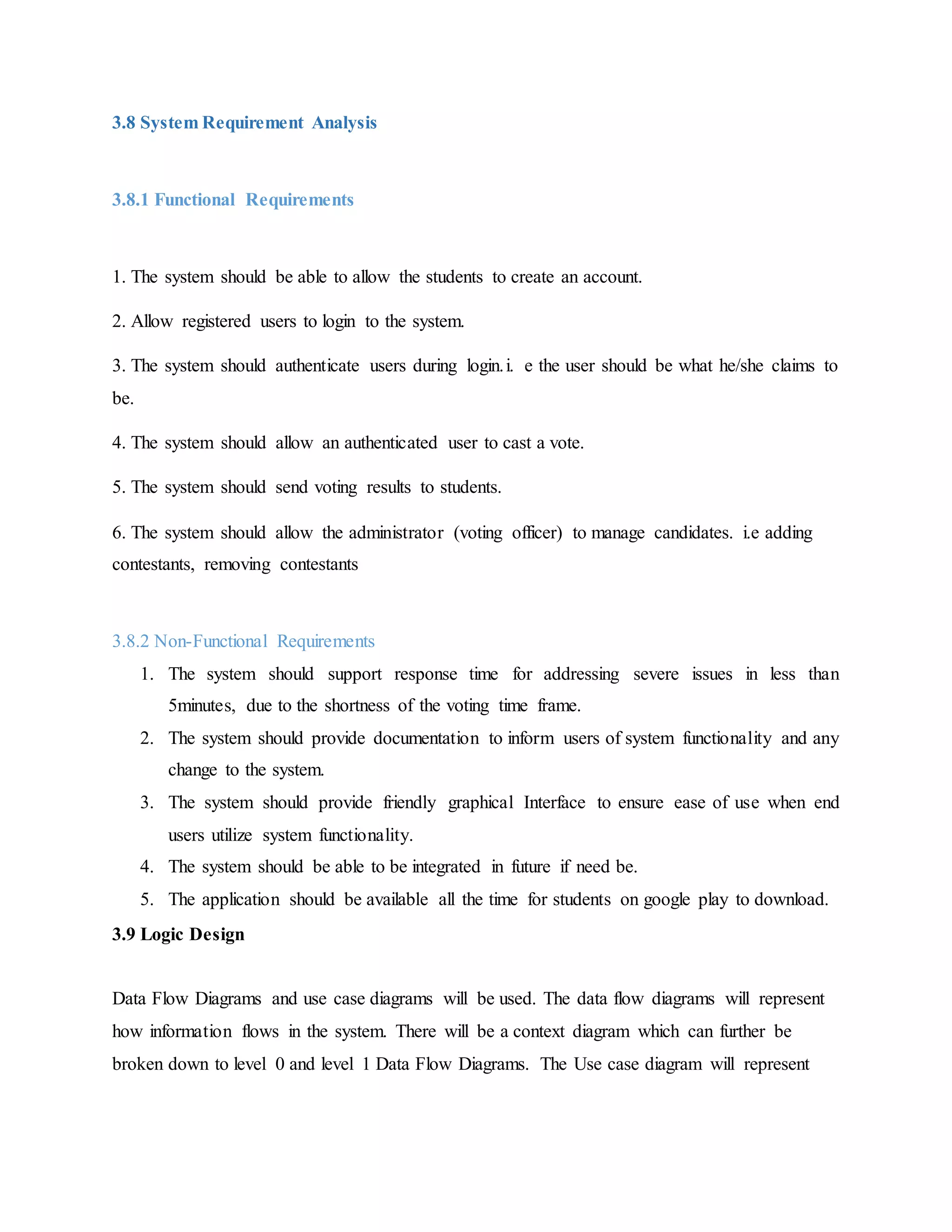3.8 System Requirement Analysis
3.8.1 Functional Requirements
1. The system should be able to allow the students to create an account.
2. Allow registered users to login to the system.
3. The system should authenticate users during login.i. e the user should be what he/she claims to
be.
4. The system should allow an authenticated user to cast a vote.
5. The system should send voting results to students.
6. The system should allow the administrator (voting officer) to manage candidates. i.e adding
contestants, removing contestants
3.8.2 Non-Functional Requirements
1. The system should support response time for addressing severe issues in less than
5minutes, due to the shortness of the voting time frame.
2. The system should provide documentation to inform users of system functionality and any
change to the system.
3. The system should provide friendly graphical Interface to ensure ease of use when end
users utilize system functionality.
4. The system should be able to be integrated in future if need be.
5. The application should be available all the time for students on google play to download.
3.9 Logic Design
Data Flow Diagrams and use case diagrams will be used. The data flow diagrams will represent
how information flows in the system. There will be a context diagram which can further be
broken down to level 0 and level 1 Data Flow Diagrams. The Use case diagram will represent
 