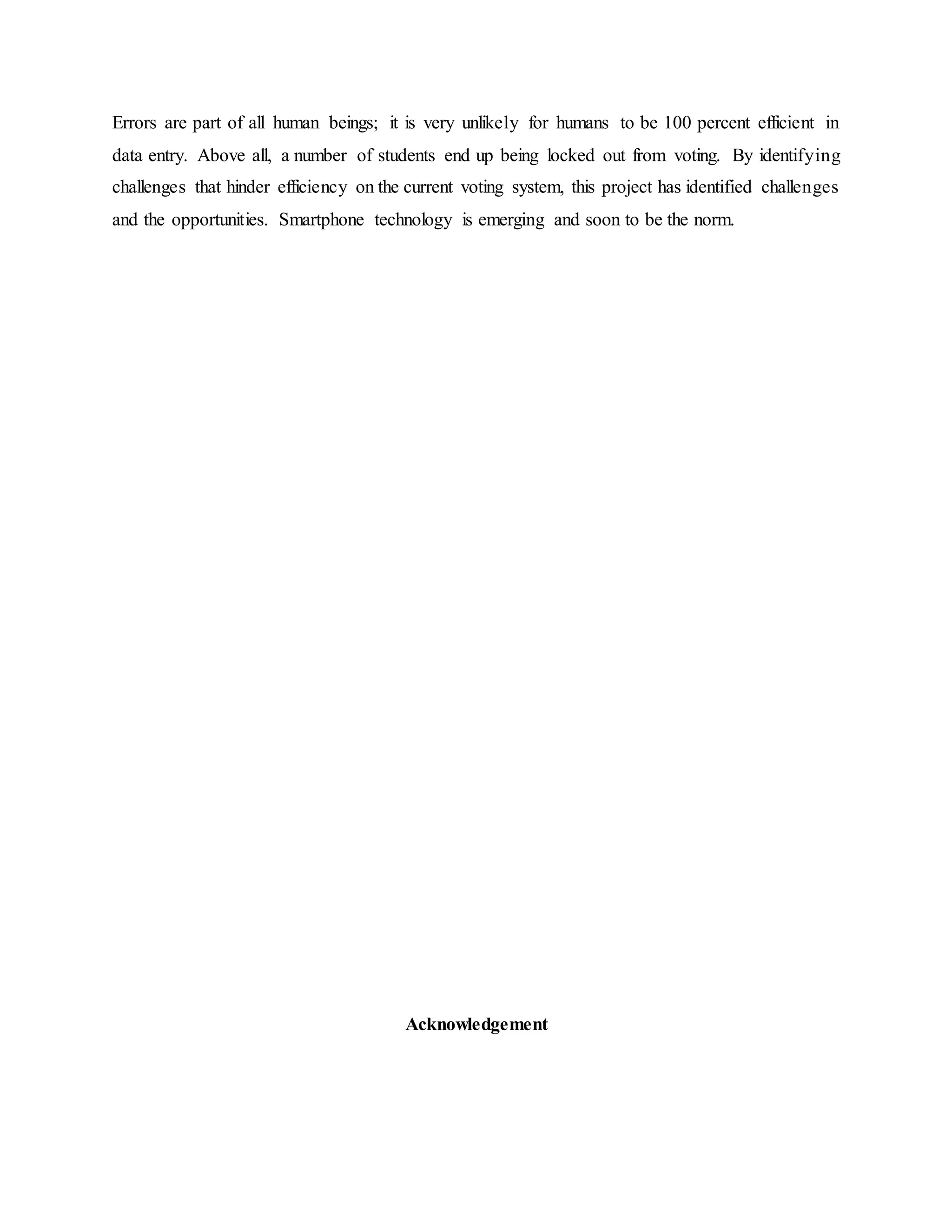 Errors are part of all human beings; it is very unlikely for humans to be 100 percent efficient in
data entry. Above all, a number of students end up being locked out from voting. By identifying
challenges that hinder efficiency on the current voting system, this project has identified challenges
and the opportunities. Smartphone technology is emerging and soon to be the norm.
Acknowledgement
 