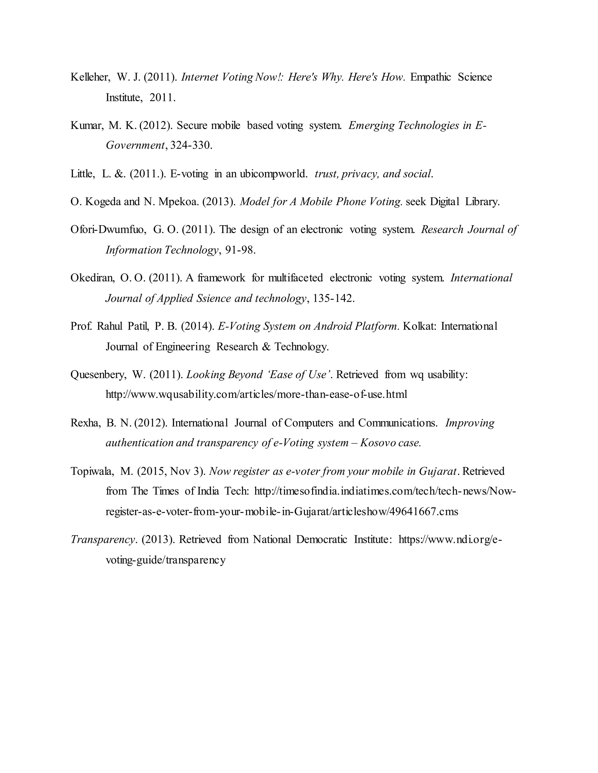 Kelleher, W. J. (2011). Internet Voting Now!: Here's Why. Here's How. Empathic Science
Institute, 2011.
Kumar, M. K. (2012). Secure mobile based voting system. Emerging Technologies in E-
Government, 324-330.
Little, L. &. (2011.). E-voting in an ubicompworld. trust, privacy, and social.
O. Kogeda and N. Mpekoa. (2013). Model for A Mobile Phone Voting. seek Digital Library.
Ofori-Dwumfuo, G. O. (2011). The design of an electronic voting system. Research Journal of
Information Technology, 91-98.
Okediran, O. O. (2011). A framework for multifaceted electronic voting system. International
Journal of Applied Ssience and technology, 135-142.
Prof. Rahul Patil, P. B. (2014). E-Voting System on Android Platform. Kolkat: International
Journal of Engineering Research & Technology.
Quesenbery, W. (2011). Looking Beyond ‘Ease of Use’. Retrieved from wq usability:
http://www.wqusability.com/articles/more-than-ease-of-use.html
Rexha, B. N. (2012). International Journal of Computers and Communications. Improving
authentication and transparency of e-Voting system – Kosovo case.
Topiwala, M. (2015, Nov 3). Now register as e-voter from your mobile in Gujarat. Retrieved
from The Times of India Tech: http://timesofindia.indiatimes.com/tech/tech-news/Now-
register-as-e-voter-from-your-mobile-in-Gujarat/articleshow/49641667.cms
Transparency. (2013). Retrieved from National Democratic Institute: https://www.ndi.org/e-
voting-guide/transparency
 