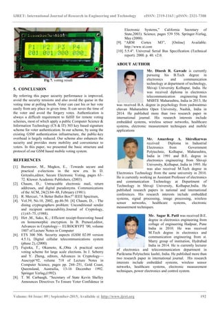 IJRET: International Journal of Research in Engineering and Technology eISSN: 2319-1163 | pISSN: 2321-7308
_______________________________________________________________________________________
Volume: 04 Issue: 09 | September-2015, Available @ http://www.ijret.org 192
Fig 7. voting result
5. CONCLUSION
By referring this paper security performance is improved,
avoid the security tensions and also avoid the queue in the
voting time at polling booth. Voter can cast his or her vote
easily from any place in given time. It can saves the time of
the voter and avoid the forgery votes. Authentication is
always a difficult requirement to fulfill for remote voting
schemes, most of which apply a public Computer Science &
Information Technology (CS & IT) 303 key based signature
scheme for voter authentication. In our scheme, by using the
existing GSM authentication infrastructure, the public-key
overhead is largely reduced. Our scheme also enhances the
security and provides more mobility and convenience to
voters. In this paper, we presented the basic structure and
protocol of our GSM based mobile voting system.
REFERENCES
[1]. Burmester, M., Magkos, E., :Towards secure and
practical e-elections in the new era. In D.
Gritzalis,editor, Secure Electronic Voting, pages 63–
72. Kluwer Academic Publishers, (2003).
[2]. Chaum, D.,: Untraceable electronic mail, return
addresses, and digital pseudonyms. Communications
of the ACM, 24(2):84–88, February (1981).
[3]. R. Mercuri, ―A Better Ballot Box?‖ IEEE Spectrum,
[4]. Vol.39, No.10, 2002, pp.46-50. [4] Chaum, D., : The
dining cryptographers problem: Unconditional sender
and recipient untraceability.Journal of Cryptology,
(1):65–75, (1988).
[5]. Hirt ,M., Sako, K.,: Efficient receipt-freesvoting based
on homomorphic encryption. In B. Preneel,editor,
Advances in Cryptology— EUROCRYPT ’00, volume
1807 of Lecture Notes in Computer
[6]. ETS 300 506. Security aspects (GSM 02.09 version
4.5.1), Digital cellular telecommunications system
(phase 2), (2000).
[7]. Fujioka, T., Okamoto, K.,Ohta :A practical secret
voting scheme for large scale elections. In J. Seberry
and Y. Zheng, editors, Advances in Cryptology—
Auscrypt’92, volume 718 of Lecture Notes in
Computer Science, pages pp. 244–251, Gold Coast,
Queensland, Austrailia, 13-16 December 1992.
Springer Verlag,(1992).
[8]. T. M. Carbaugh, ―Secretary of State Kevin Shelley
Announces Directives To Ensure Voter Confidence in
Electronic Systems,‖ California Secretary of
State,2003). Science, pages 539 556. Springer-Verlag,
May (2000).
[9]. ―ARM Cortex M3‖, [Online] Available:
http://www.st.com
[10]. 5.5.4". Universal Serial Bus Specification (Technical
report). 2000. p. 40. v2.0.
ABOUT AUTHOR
Mr. Dinesh R. Gawade is currently
pursuing his B.Tech degree in
electronics and communication
technology at department of technology,
Shivaji University Kolhapur, India. He
was received diploma in electronics
telecommunication engineering from
MSBTE Maharashtra, India in 2013, He
was received B.A. degree in psychology from yashwantrao
chavan Maharashtra Open University, Nashik, India in
2014. He published more than two research paper in
international journal. His research interests include
embedded systems, wireless sensor networks, healthcare
systems, electronic measurement techniques and mobile
applications
Mr. Amardeep A. Shirolkarwas
received Diploma in Industrial
Electronics from Government
Polytechnic, Kolhapur, Maharashtra,
India in 1991 and B.E. degree in
electronics engineering from Shivaji
University, Kolhapur, India in 1995. He
was also received M.Tech degree in
Electronics Technology from the same university in 2010.
He is currently working as Assistant Professor of electronics
and communication Technology at Department of
Technology in Shivaji University, Kolhapur,India. He
published research papers in national and international
conferences. His research interests include embedded
systems, signal processing, image processing, wireless
sensor networks, healthcare systems, electronic
measurement techniques.
Mr. Sagar R. Patil was received B.E.
degree in electronics engineering from
collage of engineering Hadpsar, Pune
India in 2010. He was received
M.Tech degree in electronics and
communication engineering from st.
Marry group of institution, Hydrabad
India in 2014. He is currently lecturer
of electronics and telecommunication department in
Parikrama Polytechnic kashti, India. He published more than
two research paper in international journal. His research
interests include embedded systems, wireless sensor
networks, healthcare systems, electronic measurement
techniques, power electronics and control system.
 