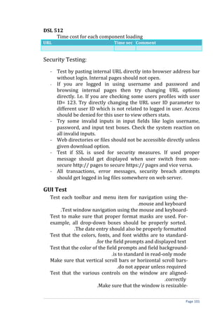 DSL 512
     Time cost for each component loading
URL                             Time sec Comment


Security Testing:
  - Test by pasting internal URL directly into browser address bar
    without login. Internal pages should not open.
  - If you are logged in using username and password and
    browsing internal pages then try changing URL options
    directly. I.e. If you are checking some users profiles with user
    ID= 123. Try directly changing the URL user ID parameter to
    different user ID which is not related to logged in user. Access
    should be denied for this user to view others stats.
  - Try some invalid inputs in input fields like login username,
    password, and input text boxes. Check the system reaction on
    all invalid inputs.
  - Web directories or files should not be accessible directly unless
    given download option.
  - Test if SSL is used for security measures. If used proper
    message should get displayed when user switch from non-
    secure http:// pages to secure https:// pages and vice versa.
  - All transactions, error messages, security breach attempts
    should get logged in log files somewhere on web server.

GUI Test
  Test each toolbar and menu item for navigation using the-
                                             .mouse and keyboard
       .Test window navigation using the mouse and keyboard-
  Test to make sure that proper format masks are used. For-
  example, all drop-down boxes should be properly sorted.
             .The date entry should also be properly formatted
  Test that the colors, fonts, and font widths are to standard-
                       .for the field prompts and displayed text
  Test that the color of the field prompts and field background-
                                .is to standard in read-only mode
  Make sure that vertical scroll bars or horizontal scroll bars-
                                   .do not appear unless required
  Test that the various controls on the window are aligned-
                                                         .correctly
                        .Make sure that the window is resizable-

                                                                  Page 101
 