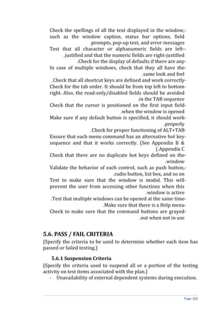 Check the spellings of all the text displayed in the window,-
  such as the window caption, status bar options, field
                      .prompts, pop-up text, and error messages
  Test that all character or alphanumeric fields are left--
         .justified and that the numeric fields are right-justified
                 .Check for the display of defaults if there are any-
  In case of multiple windows, check that they all have the-
                                               .same look and feel
    .Check that all shortcut keys are defined and work correctly-
  Check for the tab order. It should be from top left to bottom -
  right. Also, the read-only/disabled fields should be avoided
                                             .in the TAB sequence
  Check that the cursor is positioned on the first input field-
                                     .when the window is opened
  Make sure if any default button is specified, it should work-
                                                           .properly
                       .Check for proper functioning of ALT+TAB-
  Ensure that each menu command has an alternative hot key-
  sequence and that it works correctly. (See Appendix B &
                                                        (.Appendix C
  Check that there are no duplicate hot keys defined on the-
                                                            .window
  Validate the behavior of each control, such as push button,-
                                  .radio button, list box, and so on
  Test to make sure that the window is modal. This will-
  prevent the user from accessing other functions when this
                                                  .window is active
   .Test that multiple windows can be opened at the same time-
                             .Make sure that there is a Help menu-
  Check to make sure that the command buttons are grayed-
                                              .out when not in use


5.6. PASS / FAIL CRITERIA
(Specify the criteria to be used to determine whether each item has
passed or failed testing.)

    5.6.1 Suspension Criteria
(Specify the criteria used to suspend all or a portion of the testing
activity on test items associated with the plan.)
   - Unavailability of external dependent systems during execution.


                                                                    Page 102
 