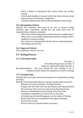 - When a defect is introduced that cannot allow any further
     testing.
   - Critical path deadline is missed so that the client will not accept
     delivery even if all testing is completed.
   - A specific holiday shuts down both development and testing.

5.6.2 Resumption Criteria
(Specify the conditions that need to be met to resume testing
activities after suspension. Specify the test items that must be
repeated when testing is resumed.)
   - When the external dependent systems become available again.
   - When a fix is successfully implemented and the Testing Team is
       notified to continue testing.
   - The contract is renegotiated with the client to extend delivery.
   - The holiday period ends.

5.6.3 Approval Criteria
The acceptance criteria’s are met.

5.7. Testing Process
5.7.1 Test Deliverables
                                                      .Test plan -1
                              .(Test Status Report (an excel file -2
                           .Bugs are reported through excel file -3
Recommendations – this may include the risk strategy to be -4
         .adopted and the impact/consequences of such a strategy

5.7.2 Testing Tasks
(Identify the set of tasks necessary to prepare for and perform testing
activities.
Identify all intertask dependencies and any specific skills required.)
   - Manage Test and coordinate e Testing Activities:
   - Prepare the Test Plan and Test procedures and request/obtain
       the necessary Test resources and execute the planed tests.
   - Advise on establishment and training of the Test team
   - Coordinate compilation of, and access to, Test data.
   - Formally report to the Management on the status of Testing.
   - Ensure that Tests are completed to the agreed schedule;
   - Review Test results.
   - Ensure Tests are repeated where necessary.



                                                                 Page 103
 
