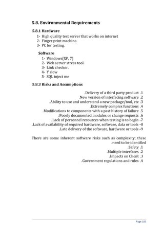 5.8. Environmental Requirements
5.8.1 Hardware
   1- High quality test server that works on internet
   2- Finger print machine.
   3- PC for testing.

    Software
      1- Windows(XP, 7)
      2- Web server stress tool.
      3- Link checker.
      4- Y slow
      5- SQL inject me

5.8.3 Risks and Assumptions

                                  .Delivery of a third party product .1
                               .New version of interfacing software .2
           .Ability to use and understand a new package/tool, etc .3
                                      .Extremely complex functions .4
       .Modifications to components with a past history of failure .5
                 .Poorly documented modules or change requests .6
            .Lack of personnel resources when testing is to begin -7
.Lack of availability of required hardware, software, data or tools -8
                  .Late delivery of the software, hardware or tools -9

There are some inherent software risks such as complexity; these
                                             .need to be identified
                                                       .Safety .1
                                         .Multiple interfaces .2
                                           .Impacts on Client .3
                           .Government regulations and rules .4




                                                                  Page 105
 