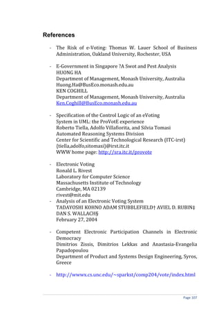 References

  - The Risk of e-Voting: Thomas W. Lauer School of Business
    Administration, Oakland University, Rochester, USA

  - E-Government in Singapore ?A Swot and Pest Analysis
    HUONG HA
    Department of Management, Monash University, Australia
    Huong.Ha@BusEco.monash.edu.au
    KEN COGHILL
    Department of Management, Monash University, Australia
    Ken.Coghill@BusEco.monash.edu.au

  - Specification of the Control Logic of an eVoting
    System in UML: the ProVotE experience
    Roberto Tiella, Adolfo Villafiorita, and Silvia Tomasi
    Automated Reasoning Systems Division
    Center for Scientific and Technological Research (ITC-irst)
    {tiella,adolfo,sitomasi}@irst.itc.it
    WWW home page: http://sra.itc.it/provote

  - Electronic Voting
    Ronald L. Rivest
    Laboratory for Computer Science
    Massachusetts Institute of Technology
    Cambridge, MA 02139
    rivest@mit.edu
  - Analysis of an Electronic Voting System
    TADAYOSHI KOHNO ADAM STUBBLEFIELD† AVIEL D. RUBIN‡
    DAN S. WALLACH§
    February 27, 2004

  - Competent Electronic Participation Channels in Electronic
    Democracy
    Dimitrios Zissis, Dimitrios Lekkas and Anastasia-Evangelia
    Papadopoulou
    Department of Product and Systems Design Engineering, Syros,
    Greece

  - http://wwwx.cs.unc.edu/~sparkst/comp204/vote/index.html



                                                              Page 107
 