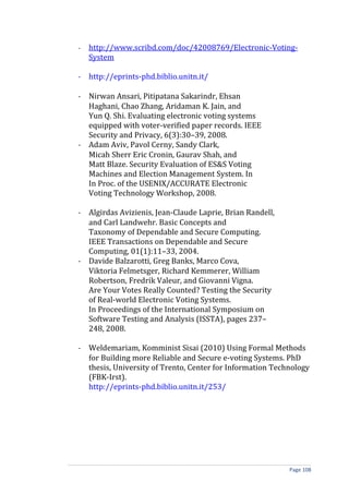 -   http://www.scribd.com/doc/42008769/Electronic-Voting-
    System

- http://eprints-phd.biblio.unitn.it/

- Nirwan Ansari, Pitipatana Sakarindr, Ehsan
  Haghani, Chao Zhang, Aridaman K. Jain, and
  Yun Q. Shi. Evaluating electronic voting systems
  equipped with voter-verified paper records. IEEE
  Security and Privacy, 6(3):30–39, 2008.
- Adam Aviv, Pavol Cerny, Sandy Clark,
  Micah Sherr Eric Cronin, Gaurav Shah, and
  Matt Blaze. Security Evaluation of ES&S Voting
  Machines and Election Management System. In
  In Proc. of the USENIX/ACCURATE Electronic
  Voting Technology Workshop, 2008.

- Algirdas Avizienis, Jean-Claude Laprie, Brian Randell,
  and Carl Landwehr. Basic Concepts and
  Taxonomy of Dependable and Secure Computing.
  IEEE Transactions on Dependable and Secure
  Computing, 01(1):11–33, 2004.
- Davide Balzarotti, Greg Banks, Marco Cova,
  Viktoria Felmetsger, Richard Kemmerer, William
  Robertson, Fredrik Valeur, and Giovanni Vigna.
  Are Your Votes Really Counted? Testing the Security
  of Real-world Electronic Voting Systems.
  In Proceedings of the International Symposium on
  Software Testing and Analysis (ISSTA), pages 237–
  248, 2008.

- Weldemariam, Komminist Sisai (2010) Using Formal Methods
  for Building more Reliable and Secure e-voting Systems. PhD
  thesis, University of Trento, Center for Information Technology
  (FBK-Irst).
  http://eprints-phd.biblio.unitn.it/253/




                                                           Page 108
 