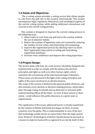 1.4 Goals and Objectives
    The e-voting system provides a voting service that allows people
to vote from any poll site in the country electronically. This system
encompasses legal, regulatory, behavioral, and sociological aspects of
the current voting system, while adding additional convenience and
security to the overall voting process.

   This system is designed to improve the current voting process in
the following ways
   1. Allow voters to vote from any poll site in the country without
       the use of absentee ballots
   2. Reduce the number of legitimate votes not counted by reducing
       the number of over-votes, and eliminating vote tampering
   3. Improve the registration process by allowing voters to check
       their registration status prior to voting and centralizing
       registration databases
   4. Increase voter confidence and improve the voting experience


1.5 Project Scope:
The system deals with how an e-vote process should be designed and
implemented in order to comply with the democratic election
principles and rights as well as to other human rights, which
constitute the cornerstone of the international legal civilization.
These issues are discussed in the light of the voting principles and
rights of the users involved in an election process.
The scope of the system is limited to the general public elections, and
also includes every election or decision-making process, which takes
place through voting. It extends also to (Internet or Intranet) polls
without binding effects (if the latter - in view of their nature or their
extent - could influence the public discourse in a given state or
organization).

The significance of the issues addressed herein is clearly manifested
by the volume of debate that lately has begun on them, in many
countries over the globe. This is understandable in view of the fact
that technology usually moves at a pace faster than the legal system
does. However, technological evolution should always be pursued as
a means to improve human life as opposed to an end by itself. In this


                                                                   Page 11
 