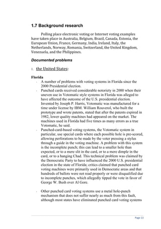 1.7 Background research
      Polling place electronic voting or Internet voting examples
have taken place in Australia, Belgium, Brazil, Canada, Estonia, the
European Union, France, Germany, India, Ireland, Italy, the
Netherlands, Norway, Romania, Switzerland, the United Kingdom,
Venezuela, and the Philippines.

Documented problems

1.   the United States:
Florida
   - A number of problems with voting systems in Florida since the
      2000 Presidential election.
   - Punched cards received considerable notoriety in 2000 when their
      uneven use in Votomatic style systems in Florida was alleged to
      have affected the outcome of the U.S. presidential election.
      Invented by Joseph P. Harris, Votomatic was manufactured for a
      time under license by IBM. William Rouverol, who built the
      prototype and wrote patents, stated that after the patents expired in
      1982, lower quality machines had appeared on the market. The
      machines used in Florida had five times as many errors as a true
      Votomatic, he said.
   - Punched-card-based voting systems, the Votomatic system in
      particular, use special cards where each possible hole is pre-scored,
      allowing perforations to be made by the voter pressing a stylus
      through a guide in the voting machine. A problem with this system
      is the incomplete punch; this can lead to a smaller hole than
      expected, or to a mere slit in the card, or to a mere dimple in the
      card, or to a hanging Chad. This technical problem was claimed by
      the Democratic Party to have influenced the 2000 U.S. presidential
      election in the state of Florida; critics claimed that punched card
      voting machines were primarily used in Democratic areas and that
      hundreds of ballots were not read properly or were disqualified due
      to incomplete punches, which allegedly tipped the vote in favor of
      George W. Bush over Al Gore.

     -   Other punched card voting systems use a metal hole-punch
         mechanism that does not suffer nearly as much from this fault,
         although most states have eliminated punched card voting systems



                                                                     Page 13
 