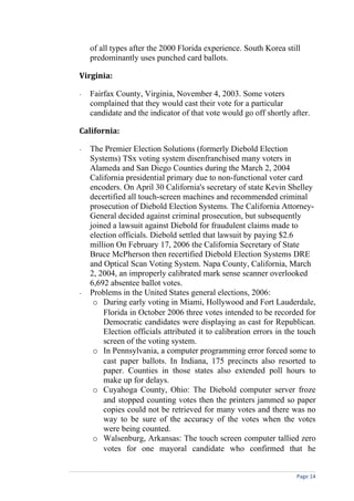 of all types after the 2000 Florida experience. South Korea still
    predominantly uses punched card ballots.

Virginia:

-   Fairfax County, Virginia, November 4, 2003. Some voters
    complained that they would cast their vote for a particular
    candidate and the indicator of that vote would go off shortly after.

California:

-   The Premier Election Solutions (formerly Diebold Election
    Systems) TSx voting system disenfranchised many voters in
    Alameda and San Diego Counties during the March 2, 2004
    California presidential primary due to non-functional voter card
    encoders. On April 30 California's secretary of state Kevin Shelley
    decertified all touch-screen machines and recommended criminal
    prosecution of Diebold Election Systems. The California Attorney-
    General decided against criminal prosecution, but subsequently
    joined a lawsuit against Diebold for fraudulent claims made to
    election officials. Diebold settled that lawsuit by paying $2.6
    million On February 17, 2006 the California Secretary of State
    Bruce McPherson then recertified Diebold Election Systems DRE
    and Optical Scan Voting System. Napa County, California, March
    2, 2004, an improperly calibrated mark sense scanner overlooked
    6,692 absentee ballot votes.
-   Problems in the United States general elections, 2006:
     o During early voting in Miami, Hollywood and Fort Lauderdale,
        Florida in October 2006 three votes intended to be recorded for
        Democratic candidates were displaying as cast for Republican.
        Election officials attributed it to calibration errors in the touch
        screen of the voting system.
     o In Pennsylvania, a computer programming error forced some to
        cast paper ballots. In Indiana, 175 precincts also resorted to
        paper. Counties in those states also extended poll hours to
        make up for delays.
     o Cuyahoga County, Ohio: The Diebold computer server froze
        and stopped counting votes then the printers jammed so paper
        copies could not be retrieved for many votes and there was no
        way to be sure of the accuracy of the votes when the votes
        were being counted.
     o Walsenburg, Arkansas: The touch screen computer tallied zero
        votes for one mayoral candidate who confirmed that he


                                                                    Page 14
 