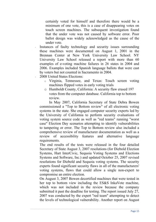 certainly voted for himself and therefore there would be a
        minimum of one vote, this is a case of disappearing votes on
        touch screen machines. The subsequent investigation found
        that the under vote was not caused by software error. Poor
        ballot design was widely acknowledged as the cause of the
        under vote.
-   Instances of faulty technology and security issues surrounding
    these machines were documented on August 1, 2001 in the
    Brennan Center at New York University Law School. NY
    University Law School released a report with more than 60
    examples of e-voting machine failures in 26 states in 2004 and
    2006. Examples included Spanish language ballots that were cast
    by voters but not counted in Sacramento in 2004.
-   2008 United States Elections:
       o Virginia, Tennessee, and Texas: Touch screen voting
           machines flipped votes in early voting trials
       o Humboldt County, California: A security flaw erased 197
           votes from the computer database. California top to bottom
           review.
           In May 2007, California Secretary of State Debra Bowen
    commissioned a "Top to Bottom review" of all electronic voting
    systems in the state. She engaged computer security experts led by
    the University of California to perform security evaluations of
    voting system source code as well as "red teams" running "worst
    case" Election Day scenarios attempting to identify vulnerabilities
    to tampering or error. The Top to Bottom review also included a
    comprehensive review of manufacturer documentation as well as a
    review of accessibility features and alternative language
    requirements.
    The end results of the tests were released in the four detailed
    Secretary of State August 3, 2007 resolutions (for Diebold Election
    Systems, Hart InterCivic, Sequoia Voting Systems and Elections
    Systems and Software, Inc.) and updated October 25, 2007 revised
    resolutions for Diebold and Sequoia voting systems. The security
    experts found significant security flaws in all of the manufacturers'
    voting systems, flaws that could allow a single non-expert to
    compromise an entire election.
    On August 3, 2007 Bowen decertified machines that were tested in
    her top to bottom view including the ES&S InkaVote machine,
    which was not included in the review because the company
    submitted it past the deadline for testing. The report issued July 27,
    2007 was conducted by the expert "red team" attempting to detect
    the levels of technological vulnerability. Another report on August

                                                                    Page 15
 