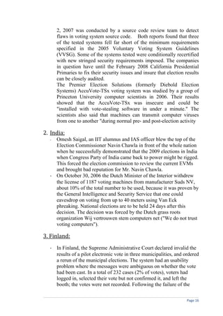2, 2007 was conducted by a source code review team to detect
      flaws in voting system source code. Both reports found that three
      of the tested systems fell far short of the minimum requirements
      specified in the 2005 Voluntary Voting System Guidelines
      (VVSG). Some of the systems tested were conditionally recertified
      with new stringed security requirements imposed. The companies
      in question have until the February 2008 California Presidential
      Primaries to fix their security issues and insure that election results
      can be closely audited.
      The Premier Election Solutions (formerly Diebold Election
      Systems) AccuVote-TSx voting system was studied by a group of
      Princeton University computer scientists in 2006. Their results
      showed that the AccuVote-TSx was insecure and could be
      "installed with vote-stealing software in under a minute." The
      scientists also said that machines can transmit computer viruses
      from one to another "during normal pre- and post-election activity

2. India:
  - Omesh Saigal, an IIT alumnus and IAS officer blew the top of the
    Election Commissioner Navin Chawla in front of the whole nation
    when he successfully demonstrated that the 2009 elections in India
    when Congress Party of India came back to power might be rigged.
    This forced the election commission to review the current EVMs
    and brought bad reputation for Mr. Navin Chawla.
  - On October 30, 2006 the Dutch Minister of the Interior withdrew
    the license of 1187 voting machines from manufacturer Suds NV,
    about 10% of the total number to be used, because it was proven by
    the General Intelligence and Security Service that one could
    eavesdrop on voting from up to 40 meters using Van Eck
    phreaking. National elections are to be held 24 days after this
    decision. The decision was forced by the Dutch grass roots
    organization Wij vertrouwen stem computers net ("We do not trust
    voting computers").

3. Finland:
  - In Finland, the Supreme Administrative Court declared invalid the
    results of a pilot electronic vote in three municipalities, and ordered
    a rerun of the municipal elections. The system had an usability
    problem where the messages were ambiguous on whether the vote
    had been cast. In a total of 232 cases (2% of votes), voters had
    logged in, selected their vote but not confirmed it, and left the
    booth; the votes were not recorded. Following the failure of the

                                                                      Page 16
 